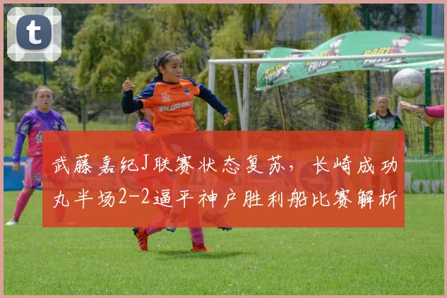 武藤嘉纪J联赛状态复苏，长崎成功丸半场2-2逼平神户胜利船比赛解析