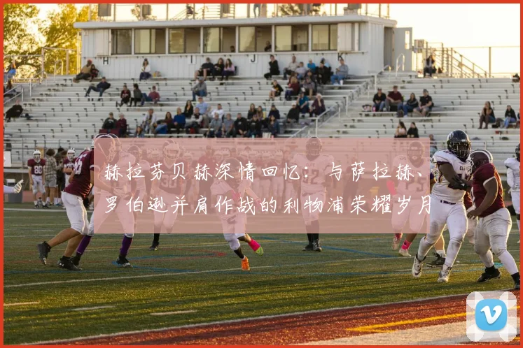 赫拉芬贝赫深情回忆:与萨拉赫、罗伯逊并肩作战的利物浦荣耀岁月