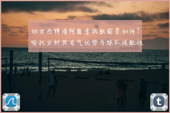 切尔西聘请阿隆索执教前景如何?哈托分析其名气优势与球队适配性
