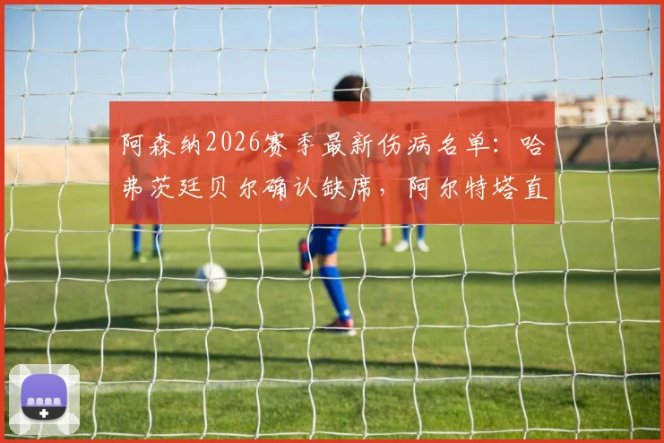 阿森纳2026赛季最新伤病名单：哈弗茨廷贝尔确认缺席，阿尔特塔直言球队终结效率亟待提升