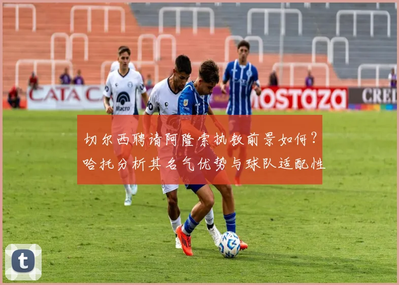 切尔西聘请阿隆索执教前景如何?哈托分析其名气优势与球队适配性