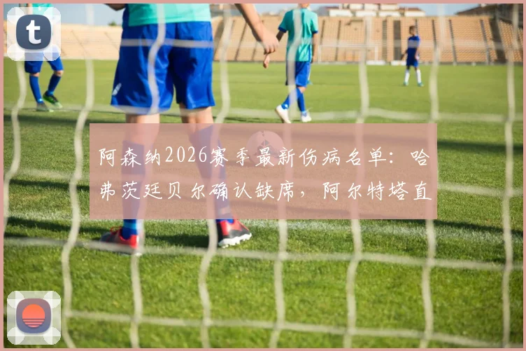 阿森纳2026赛季最新伤病名单:哈弗茨廷贝尔确认缺席,阿尔特塔直言球队终结效率亟待提升