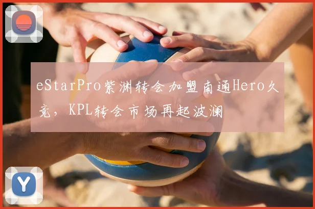 eStarPro紫渊转会加盟南通Hero久竞，KPL转会市场再起波澜