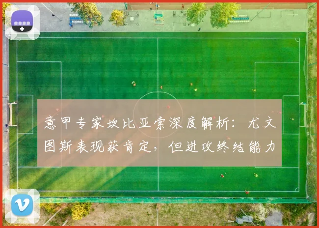 意甲专家坎比亚索深度解析:尤文图斯表现获肯定,但进攻终结能力成关键短板