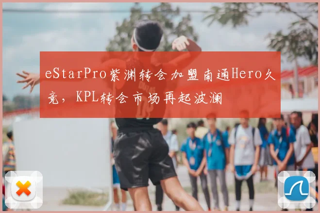 eStarPro紫渊转会加盟南通Hero久竞，KPL转会市场再起波澜
