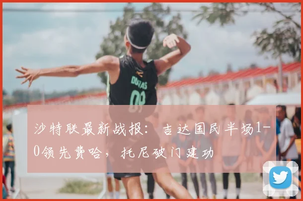 沙特联最新战报:吉达国民半场1-0领先费哈,托尼破门建功